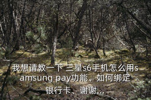 我想請教一下 三星s6手機怎么用samsung pay功能、如何綁定銀行卡、謝謝...