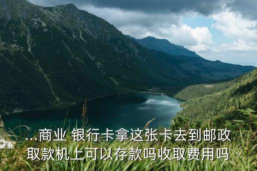 ...商業(yè) 銀行卡拿這張卡去到郵政取款機上可以存款嗎收取費用嗎