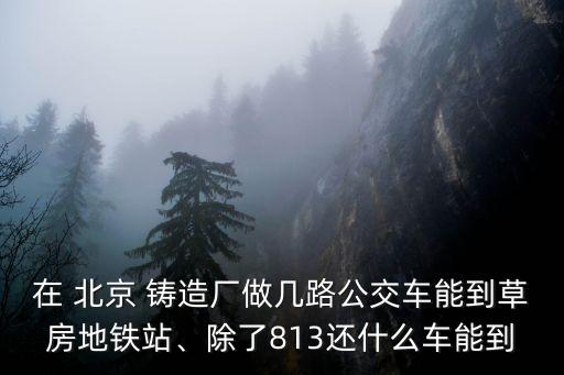 在 北京 鑄造廠做幾路公交車能到草房地鐵站、除了813還什么車能到