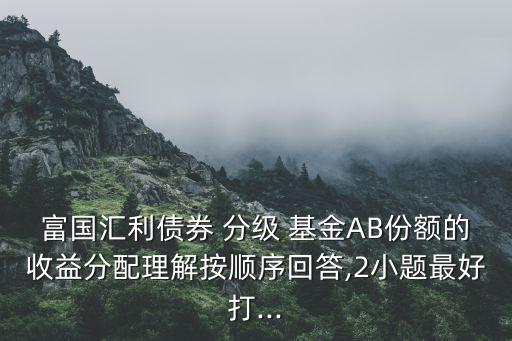 富國匯利債券 分級 基金AB份額的收益分配理解按順序回答,2小題最好打...