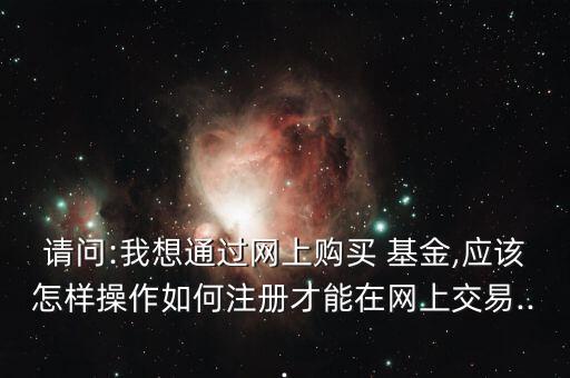 請問:我想通過網上購買 基金,應該怎樣操作如何注冊才能在網上交易...