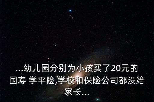 ...幼兒園分別為小孩買了20元的國壽 學(xué)平險,學(xué)校和保險公司都沒給家長...