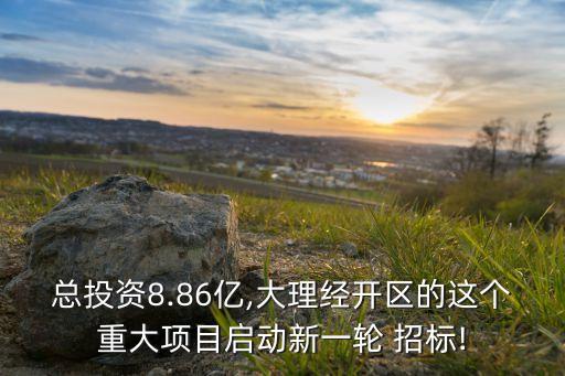 總投資8.86億,大理經(jīng)開區(qū)的這個重大項(xiàng)目啟動新一輪 招標(biāo)!