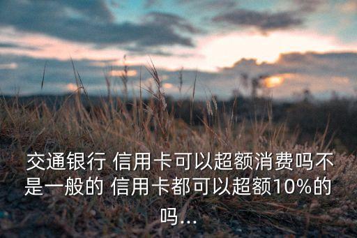  交通銀行 信用卡可以超額消費嗎不是一般的 信用卡都可以超額10%的嗎...