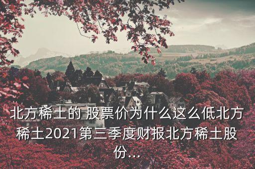 北方稀土的 股票價為什么這么低北方稀土2021第三季度財報北方稀土股份...