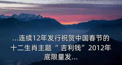 ...連續(xù)12年發(fā)行祝賀中國春節(jié)的十二生肖主題“ 吉利錢”2012年底限量發(fā)...