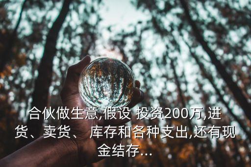 合伙做生意,假設(shè) 投資200萬,進貨、賣貨、 庫存和各種支出,還有現(xiàn)金結(jié)存...