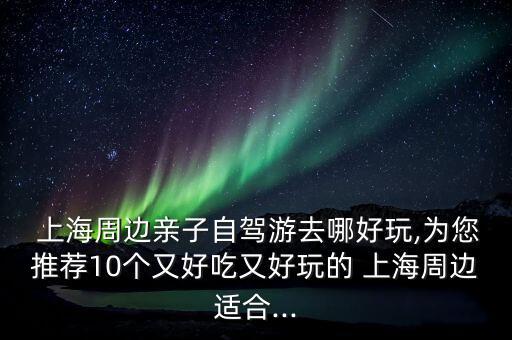  上海周邊親子自駕游去哪好玩,為您推薦10個又好吃又好玩的 上海周邊適合...