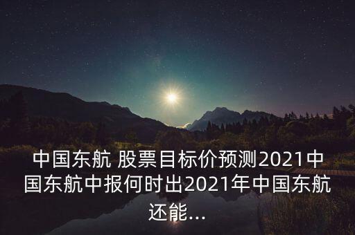 中國東航 股票目標(biāo)價(jià)預(yù)測(cè)2021中國東航中報(bào)何時(shí)出2021年中國東航還能...