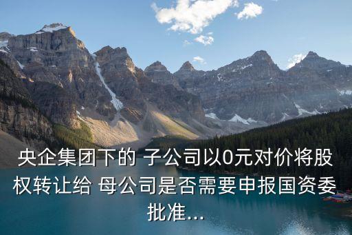 央企集團下的 子公司以0元對價將股權(quán)轉(zhuǎn)讓給 母公司是否需要申報國資委批準(zhǔn)...