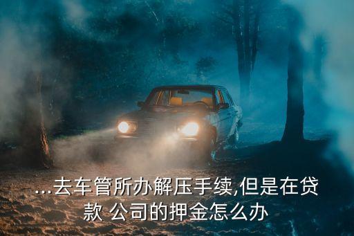 ...去車管所辦解壓手續(xù),但是在貸款 公司的押金怎么辦