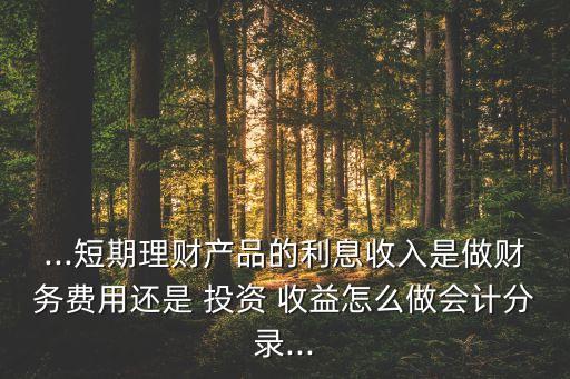 ...短期理財(cái)產(chǎn)品的利息收入是做財(cái)務(wù)費(fèi)用還是 投資 收益怎么做會計(jì)分錄...