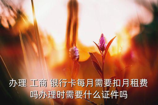 辦理 工商 銀行卡每月需要扣月租費嗎辦理時需要什么證件嗎