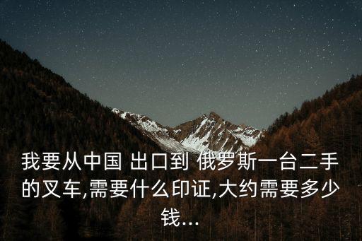 我要從中國(guó) 出口到 俄羅斯一臺(tái)二手的叉車,需要什么印證,大約需要多少錢(qián)...