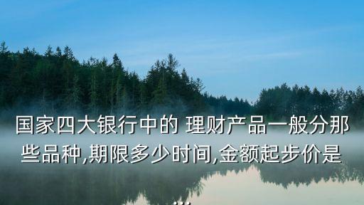 國家四大銀行中的 理財產(chǎn)品一般分那些品種,期限多少時間,金額起步價是...