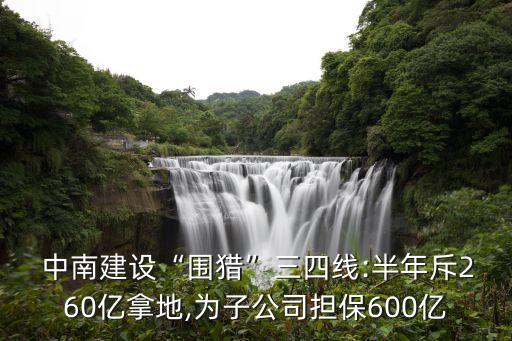  中南建設(shè)“圍獵”三四線:半年斥260億拿地,為子公司擔(dān)保600億