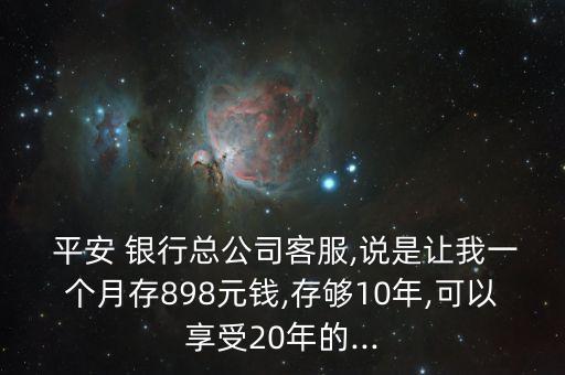  平安 銀行總公司客服,說是讓我一個月存898元錢,存夠10年,可以享受20年的...