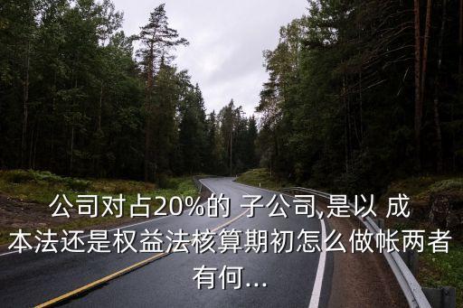 公司對(duì)占20%的 子公司,是以 成本法還是權(quán)益法核算期初怎么做帳兩者有何...