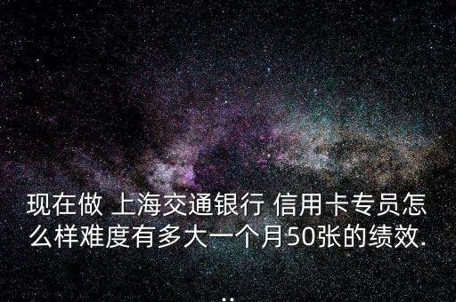 現(xiàn)在做 上海交通銀行 信用卡專員怎么樣難度有多大一個(gè)月50張的績效...