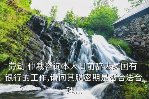 勞動 仲裁咨詢本人日前辭去某國有 銀行的工作,請問其脫密期是否合法合理...