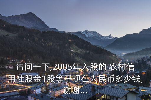 請問一下,2005年入股的 農(nóng)村信用社股金1股等于現(xiàn)在人民幣多少錢,謝謝...