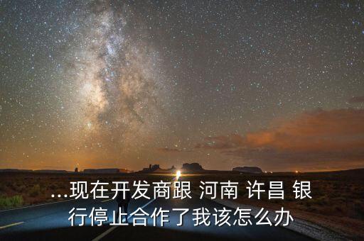 ...現在開發(fā)商跟 河南 許昌 銀行停止合作了我該怎么辦