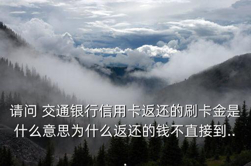 請問 交通銀行信用卡返還的刷卡金是什么意思為什么返還的錢不直接到...