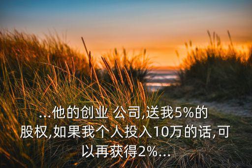 ...他的創(chuàng)業(yè) 公司,送我5%的 股權(quán),如果我個(gè)人投入10萬(wàn)的話,可以再獲得2%...