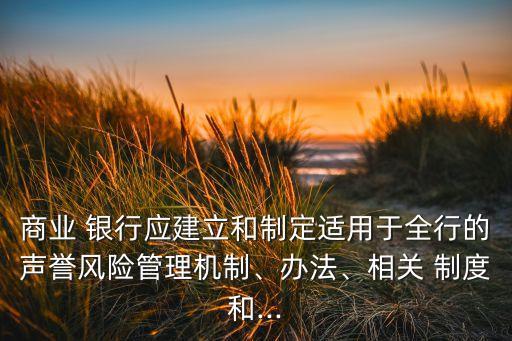 商業(yè) 銀行應建立和制定適用于全行的聲譽風險管理機制、辦法、相關 制度和...