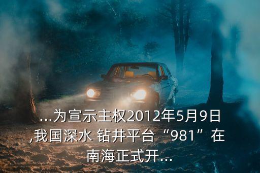 ...為宣示主權(quán)2012年5月9日,我國(guó)深水 鉆井平臺(tái)“981”在 南海正式開(kāi)...