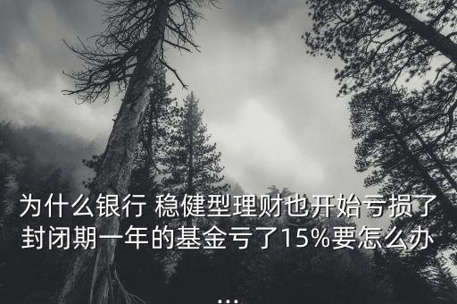 為什么銀行 穩(wěn)健型理財也開始虧損了封閉期一年的基金虧了15%要怎么辦...