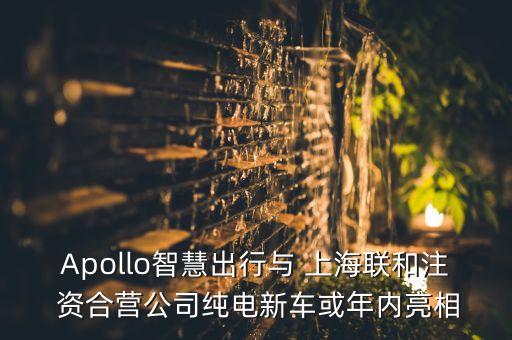 Apollo智慧出行與 上海聯(lián)和注 資合營(yíng)公司純電新車或年內(nèi)亮相