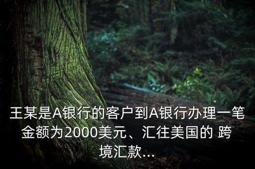 王某是A銀行的客戶到A銀行辦理一筆金額為2000美元、匯往美國的 跨境匯款...