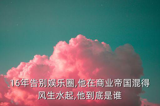 16年告別娛樂圈,他在商業(yè)帝國混得風生水起,他到底是誰