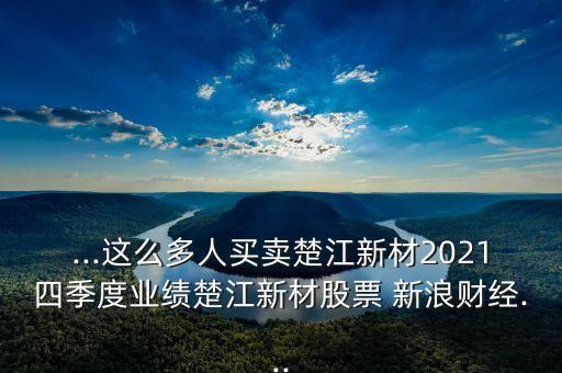 ...這么多人買賣楚江新材2021四季度業(yè)績(jī)楚江新材股票 新浪財(cái)經(jīng)...