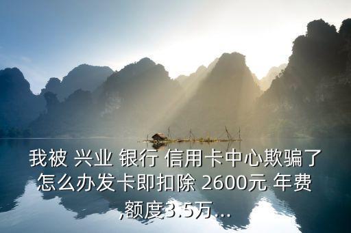 我被 興業(yè) 銀行 信用卡中心欺騙了怎么辦發(fā)卡即扣除 2600元 年費,額度3.5萬...