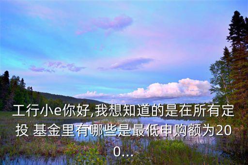 工行小e你好,我想知道的是在所有定投 基金里有哪些是最低申購額為200...