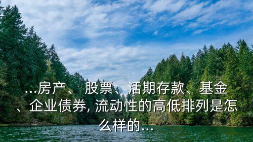 ...房產(chǎn)、 股票、活期存款、基金、企業(yè)債券, 流動性的高低排列是怎么樣的...