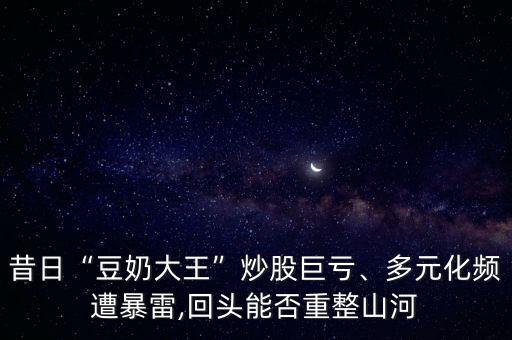 昔日“豆奶大王”炒股巨虧、多元化頻遭暴雷,回頭能否重整山河