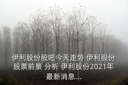  伊利股份股吧今天走勢(shì) 伊利股份 股票前景 分析 伊利股份2021年最新消息...