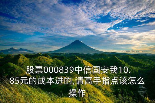  股票000839中信國安我10.85元的成本進(jìn)的,請(qǐng)高手指點(diǎn)該怎么操作