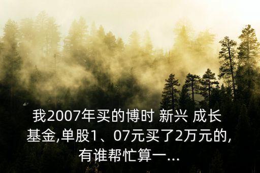 我2007年買的博時(shí) 新興 成長(zhǎng) 基金,單股1、07元買了2萬(wàn)元的,有誰(shuí)幫忙算一...