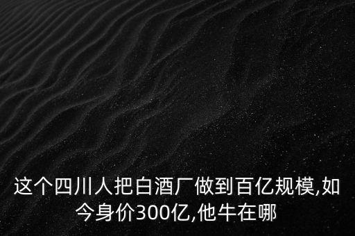 這個四川人把白酒廠做到百億規(guī)模,如今身價(jià)300億,他牛在哪