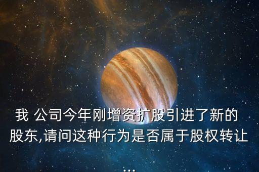 我 公司今年剛增資擴股引進了新的 股東,請問這種行為是否屬于股權(quán)轉(zhuǎn)讓...