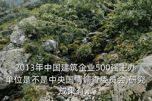 2013年中國建筑企業(yè)500強(qiáng)主辦單位是不是中央國情調(diào)查委員會,研究成果有...