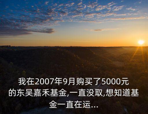 我在2007年9月購買了5000元的東吳嘉禾基金,一直沒取,想知道基金一直在運...