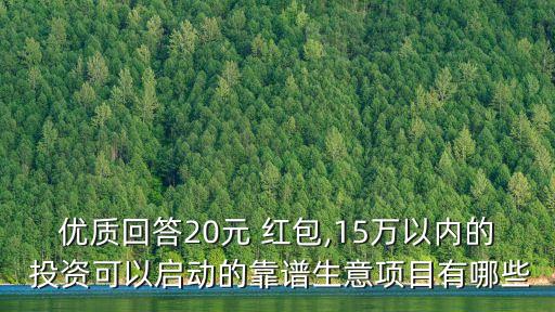 優(yōu)質(zhì)回答20元 紅包,15萬以內(nèi)的 投資可以啟動的靠譜生意項目有哪些