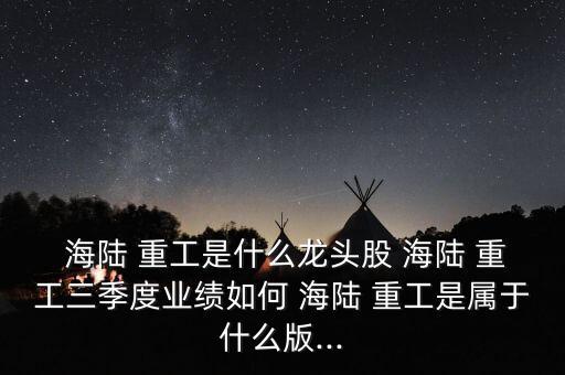  海陸 重工是什么龍頭股 海陸 重工三季度業(yè)績?nèi)绾?海陸 重工是屬于什么版...