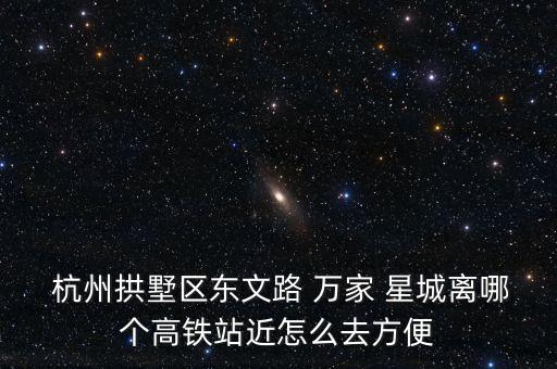  杭州拱墅區(qū)東文路 萬家 星城離哪個高鐵站近怎么去方便