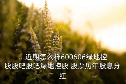 ...近期怎么樣600606綠地控股股吧股吧綠地控股 股票歷年股息分紅